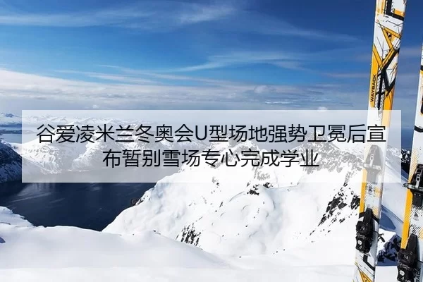 谷爱凌米兰冬奥会U型场地强势卫冕后宣布暂别雪场专心完成学业